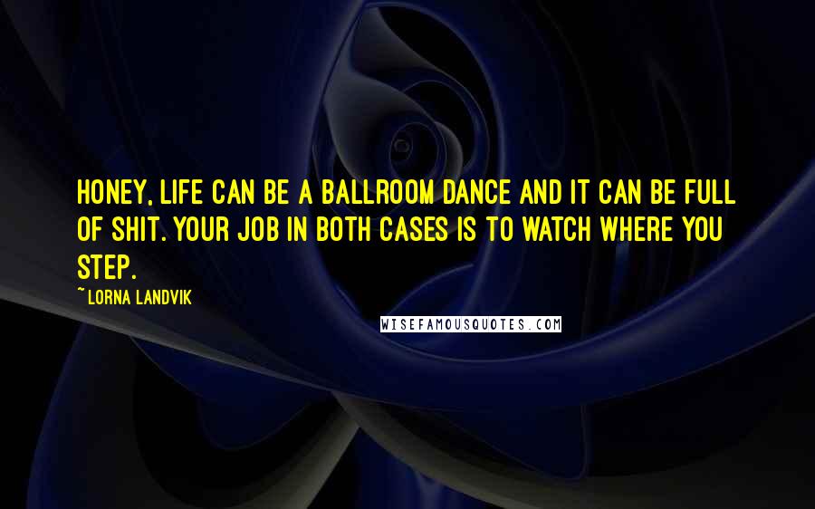 Lorna Landvik Quotes: Honey, life can be a ballroom dance and it can be full of shit. Your job in both cases is to watch where you step.