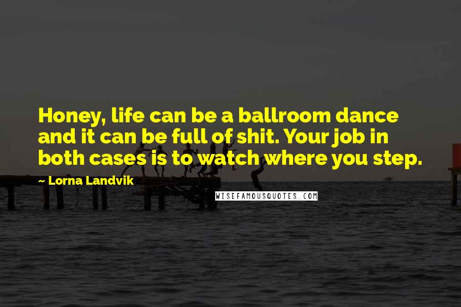 Lorna Landvik Quotes: Honey, life can be a ballroom dance and it can be full of shit. Your job in both cases is to watch where you step.