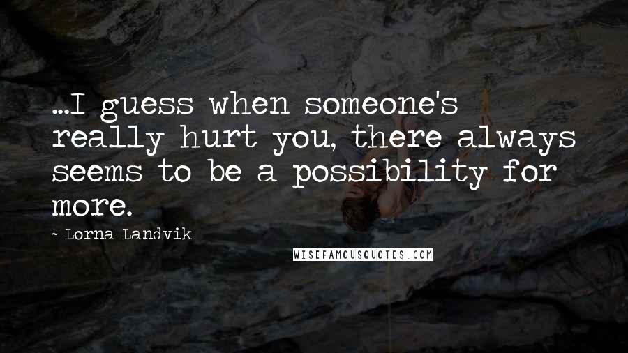 Lorna Landvik Quotes: ...I guess when someone's really hurt you, there always seems to be a possibility for more.