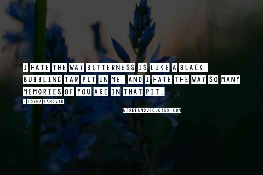 Lorna Landvik Quotes: I hate the way bitterness is like a black, bubbling tar pit in me, and I hate the way so many memories of you are in that pit.