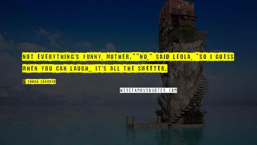 Lorna Landvik Quotes: Not everything's funny, Mother.""No," said Leola, "so I guess when you can laugh,, it's all the sweeter.