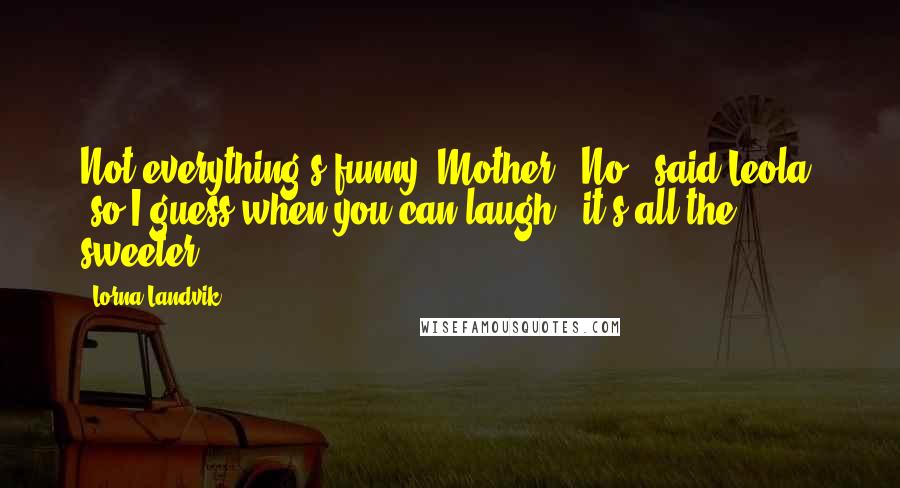 Lorna Landvik Quotes: Not everything's funny, Mother.""No," said Leola, "so I guess when you can laugh,, it's all the sweeter.