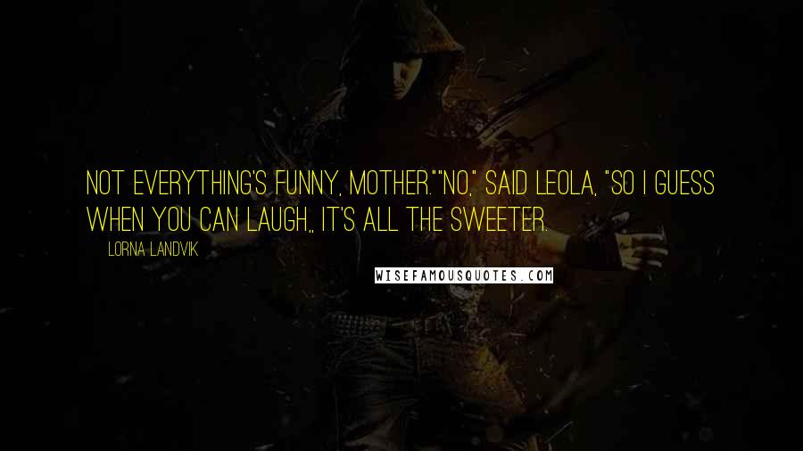 Lorna Landvik Quotes: Not everything's funny, Mother.""No," said Leola, "so I guess when you can laugh,, it's all the sweeter.