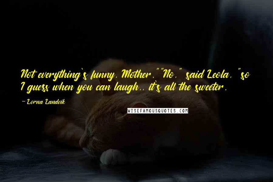 Lorna Landvik Quotes: Not everything's funny, Mother.""No," said Leola, "so I guess when you can laugh,, it's all the sweeter.