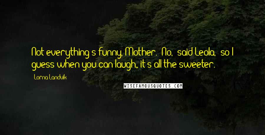 Lorna Landvik Quotes: Not everything's funny, Mother.""No," said Leola, "so I guess when you can laugh,, it's all the sweeter.