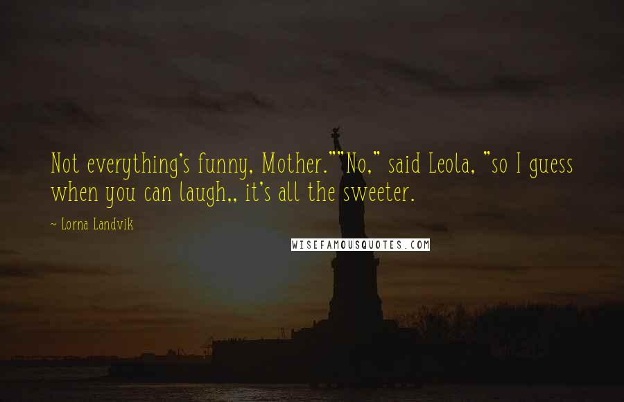 Lorna Landvik Quotes: Not everything's funny, Mother.""No," said Leola, "so I guess when you can laugh,, it's all the sweeter.