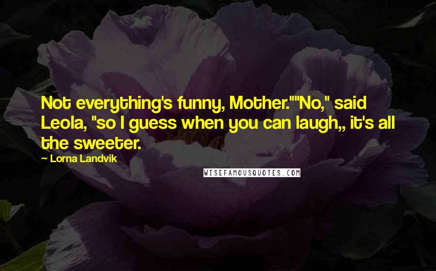 Lorna Landvik Quotes: Not everything's funny, Mother.""No," said Leola, "so I guess when you can laugh,, it's all the sweeter.