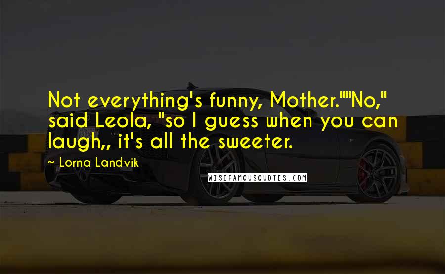 Lorna Landvik Quotes: Not everything's funny, Mother.""No," said Leola, "so I guess when you can laugh,, it's all the sweeter.