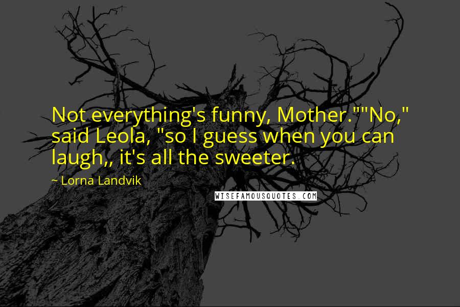 Lorna Landvik Quotes: Not everything's funny, Mother.""No," said Leola, "so I guess when you can laugh,, it's all the sweeter.