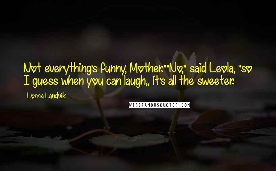 Lorna Landvik Quotes: Not everything's funny, Mother.""No," said Leola, "so I guess when you can laugh,, it's all the sweeter.