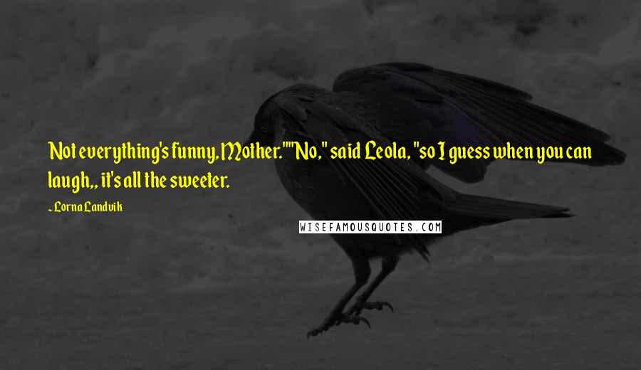 Lorna Landvik Quotes: Not everything's funny, Mother.""No," said Leola, "so I guess when you can laugh,, it's all the sweeter.