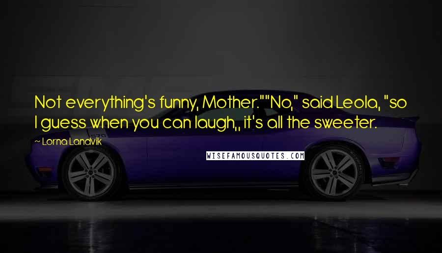 Lorna Landvik Quotes: Not everything's funny, Mother.""No," said Leola, "so I guess when you can laugh,, it's all the sweeter.