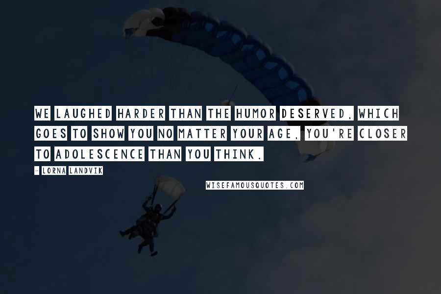 Lorna Landvik Quotes: We laughed harder than the humor deserved, which goes to show you no matter your age, you're closer to adolescence than you think.