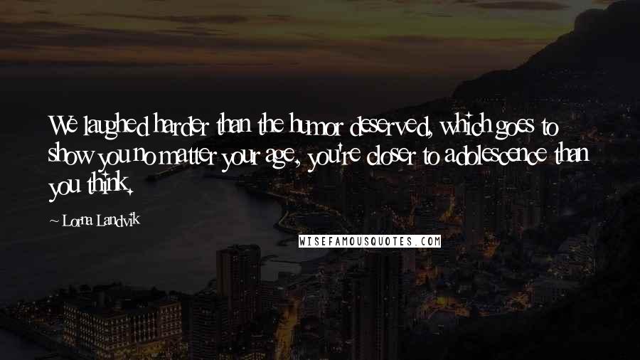 Lorna Landvik Quotes: We laughed harder than the humor deserved, which goes to show you no matter your age, you're closer to adolescence than you think.