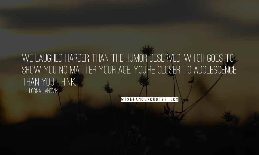 Lorna Landvik Quotes: We laughed harder than the humor deserved, which goes to show you no matter your age, you're closer to adolescence than you think.