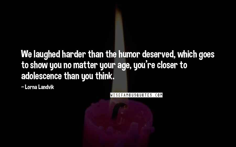 Lorna Landvik Quotes: We laughed harder than the humor deserved, which goes to show you no matter your age, you're closer to adolescence than you think.