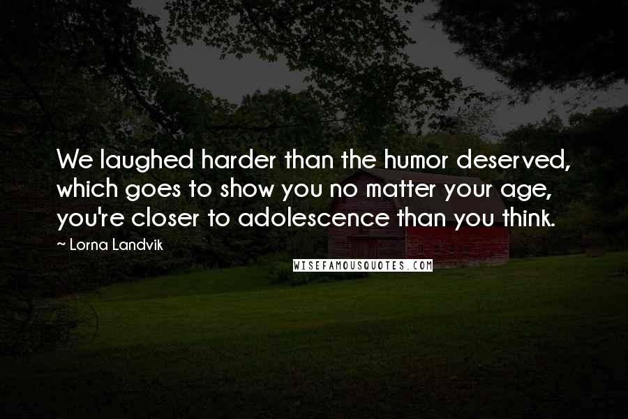 Lorna Landvik Quotes: We laughed harder than the humor deserved, which goes to show you no matter your age, you're closer to adolescence than you think.