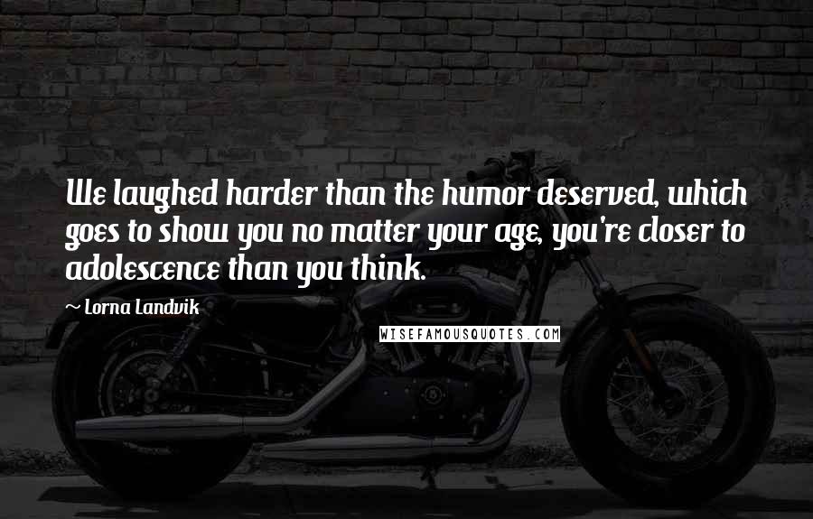 Lorna Landvik Quotes: We laughed harder than the humor deserved, which goes to show you no matter your age, you're closer to adolescence than you think.