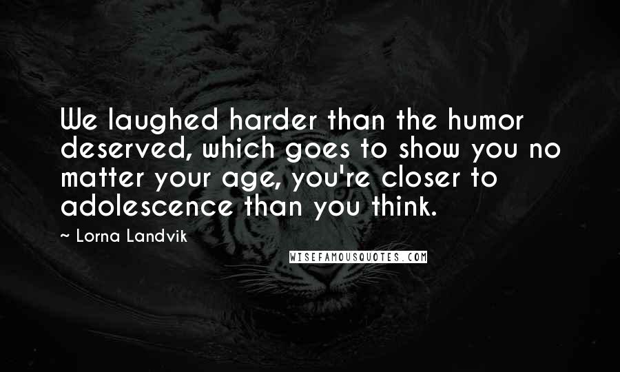 Lorna Landvik Quotes: We laughed harder than the humor deserved, which goes to show you no matter your age, you're closer to adolescence than you think.