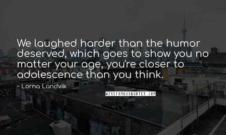 Lorna Landvik Quotes: We laughed harder than the humor deserved, which goes to show you no matter your age, you're closer to adolescence than you think.