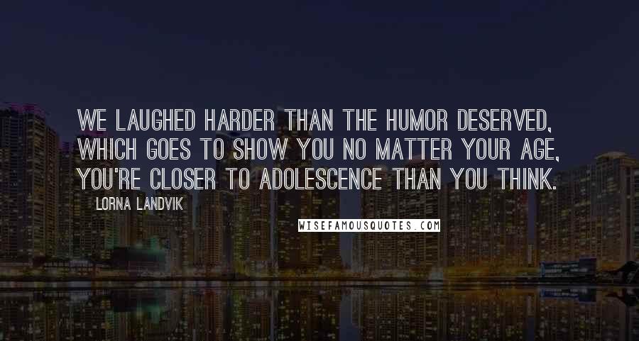 Lorna Landvik Quotes: We laughed harder than the humor deserved, which goes to show you no matter your age, you're closer to adolescence than you think.