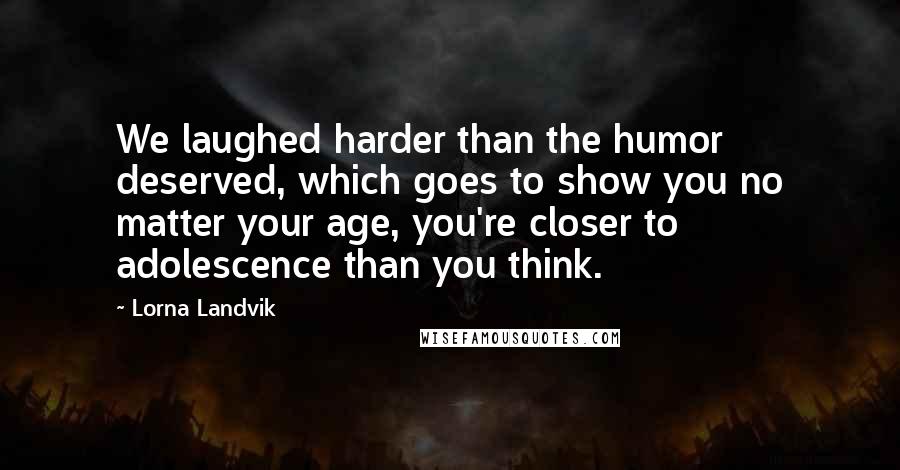 Lorna Landvik Quotes: We laughed harder than the humor deserved, which goes to show you no matter your age, you're closer to adolescence than you think.