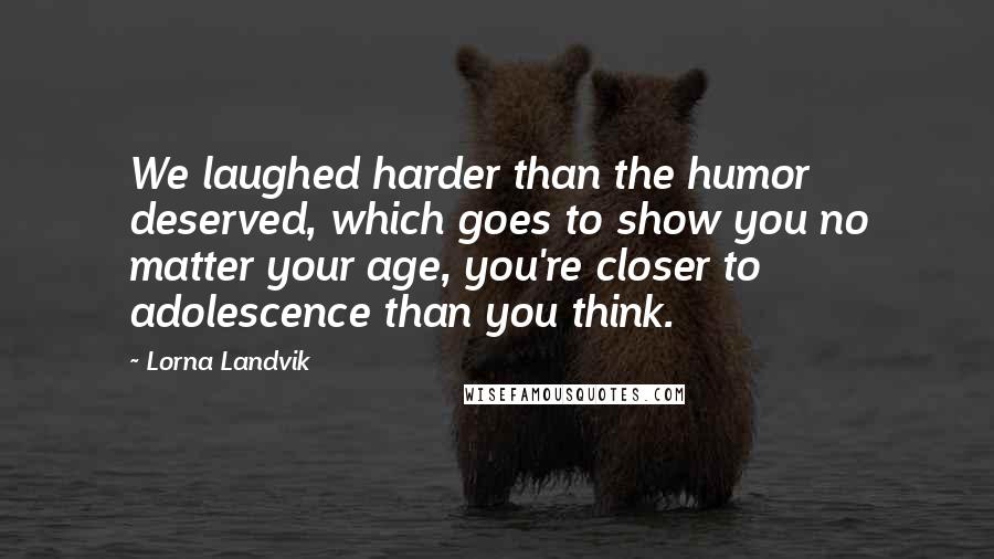 Lorna Landvik Quotes: We laughed harder than the humor deserved, which goes to show you no matter your age, you're closer to adolescence than you think.