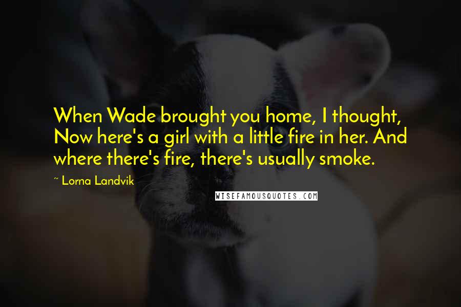 Lorna Landvik Quotes: When Wade brought you home, I thought, Now here's a girl with a little fire in her. And where there's fire, there's usually smoke.