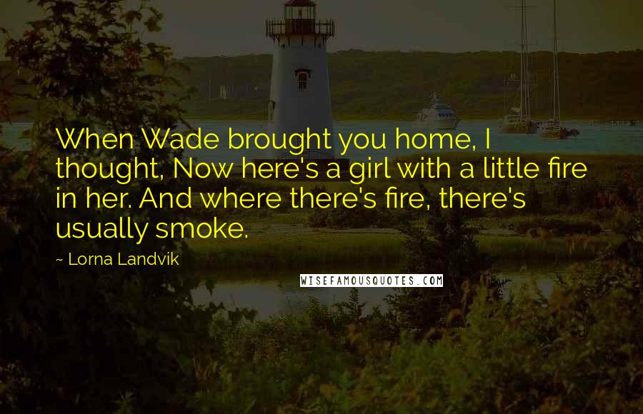 Lorna Landvik Quotes: When Wade brought you home, I thought, Now here's a girl with a little fire in her. And where there's fire, there's usually smoke.