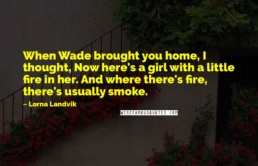Lorna Landvik Quotes: When Wade brought you home, I thought, Now here's a girl with a little fire in her. And where there's fire, there's usually smoke.