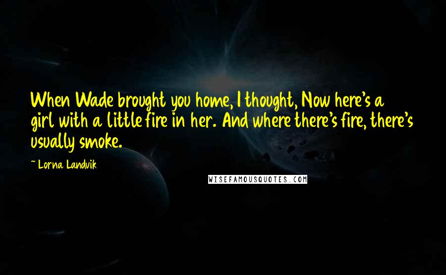 Lorna Landvik Quotes: When Wade brought you home, I thought, Now here's a girl with a little fire in her. And where there's fire, there's usually smoke.