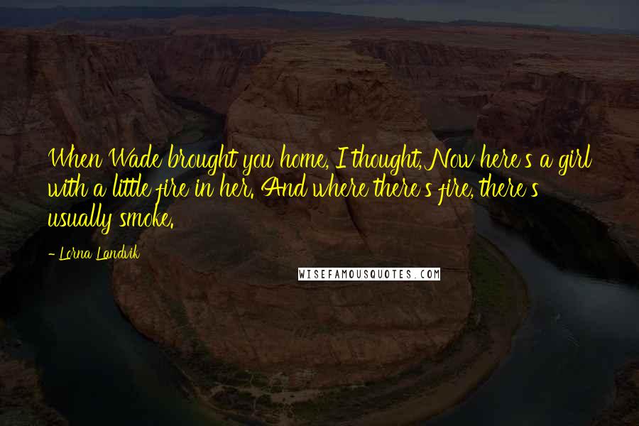 Lorna Landvik Quotes: When Wade brought you home, I thought, Now here's a girl with a little fire in her. And where there's fire, there's usually smoke.