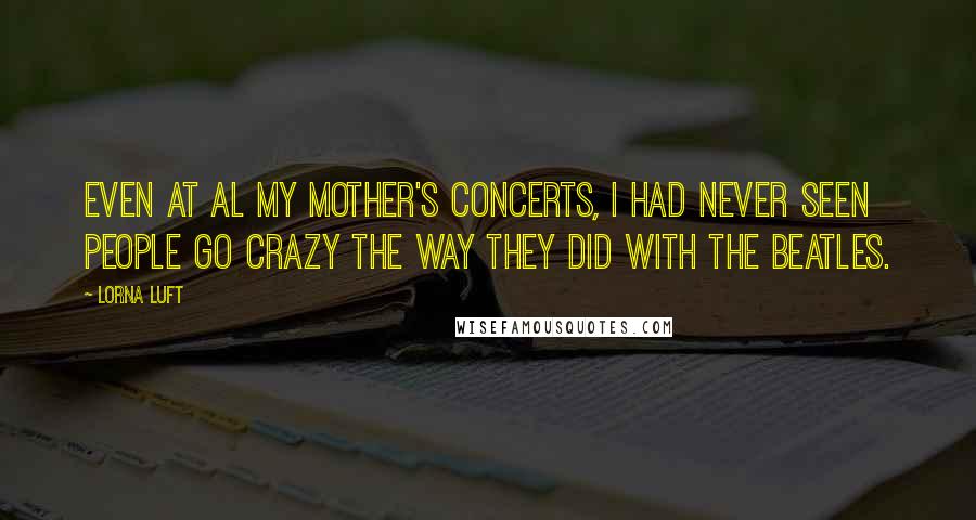 Lorna Luft Quotes: Even at al my mother's concerts, I had never seen people go crazy the way they did with the Beatles.