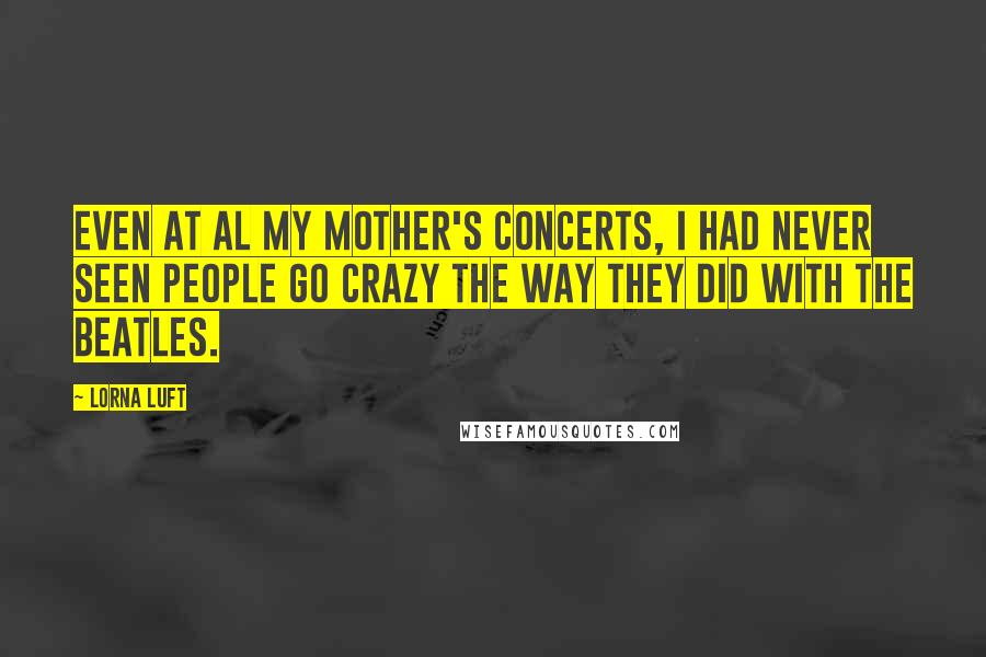 Lorna Luft Quotes: Even at al my mother's concerts, I had never seen people go crazy the way they did with the Beatles.