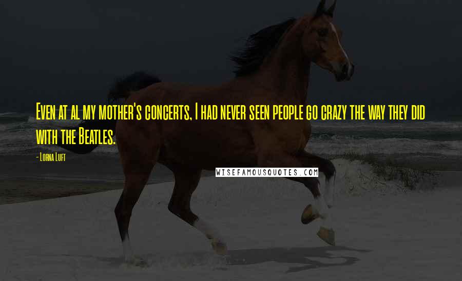 Lorna Luft Quotes: Even at al my mother's concerts, I had never seen people go crazy the way they did with the Beatles.
