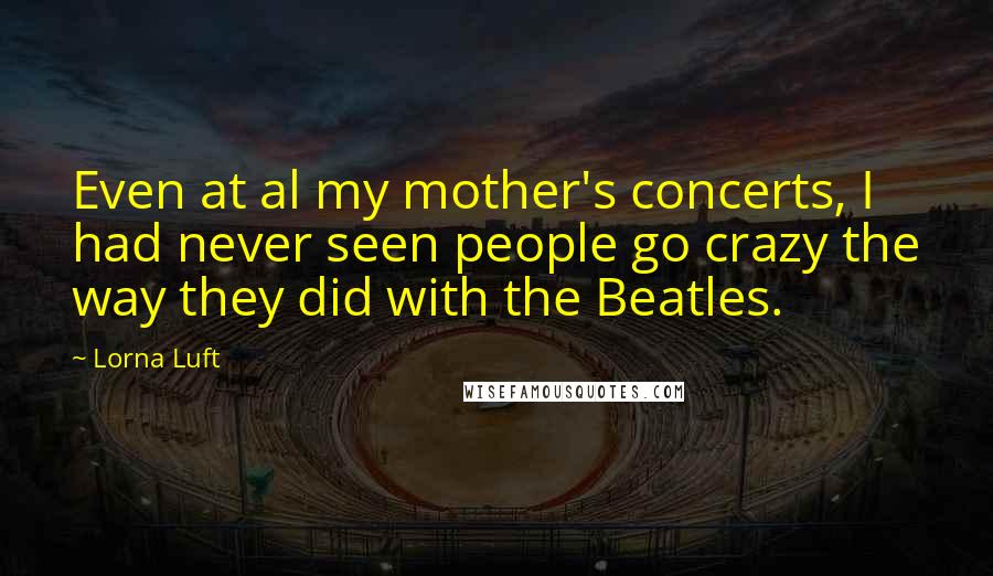 Lorna Luft Quotes: Even at al my mother's concerts, I had never seen people go crazy the way they did with the Beatles.