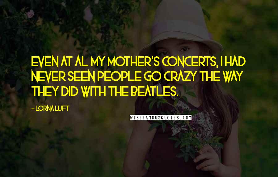 Lorna Luft Quotes: Even at al my mother's concerts, I had never seen people go crazy the way they did with the Beatles.