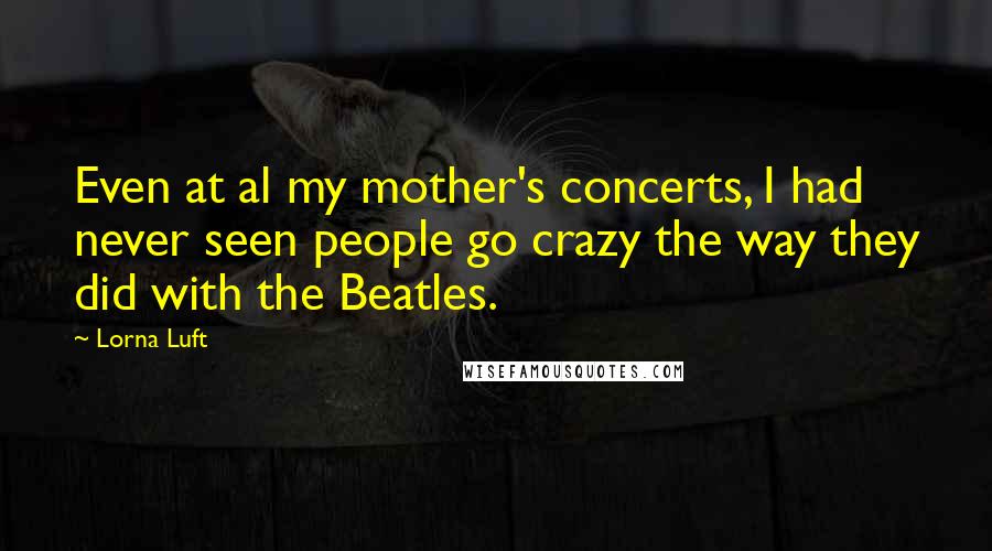 Lorna Luft Quotes: Even at al my mother's concerts, I had never seen people go crazy the way they did with the Beatles.