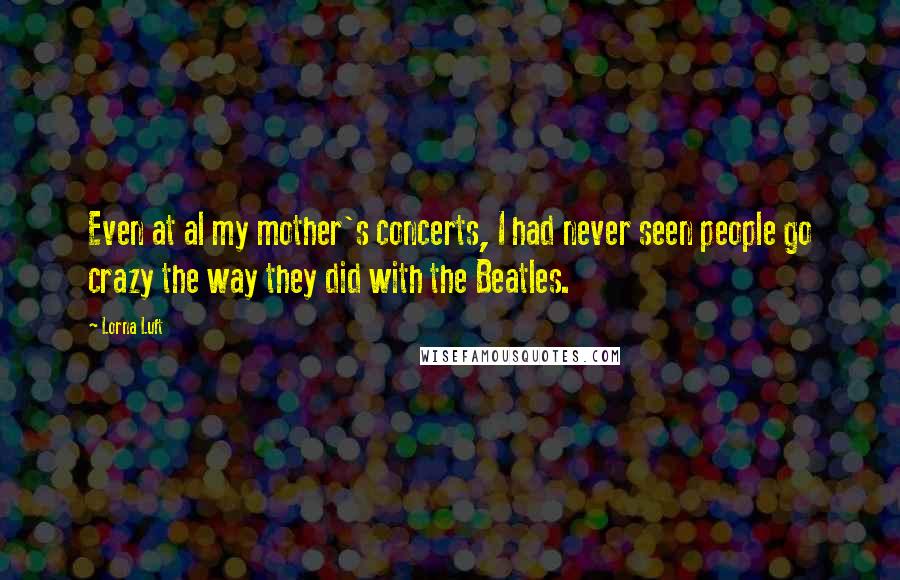 Lorna Luft Quotes: Even at al my mother's concerts, I had never seen people go crazy the way they did with the Beatles.