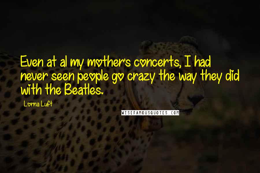Lorna Luft Quotes: Even at al my mother's concerts, I had never seen people go crazy the way they did with the Beatles.