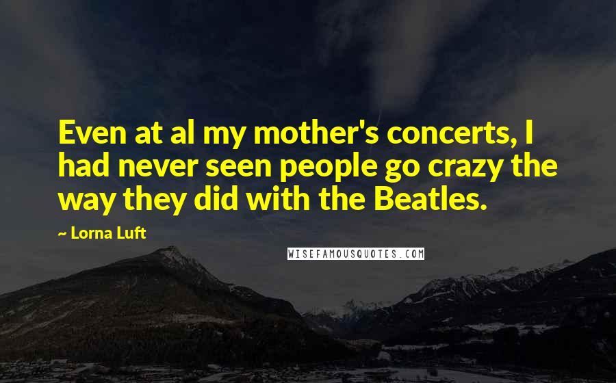Lorna Luft Quotes: Even at al my mother's concerts, I had never seen people go crazy the way they did with the Beatles.