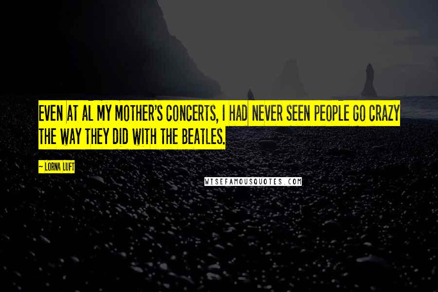 Lorna Luft Quotes: Even at al my mother's concerts, I had never seen people go crazy the way they did with the Beatles.