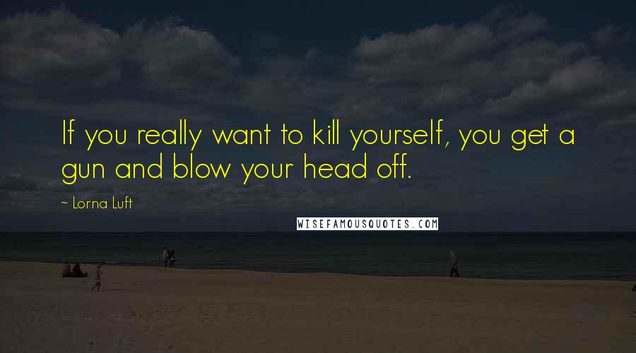 Lorna Luft Quotes: If you really want to kill yourself, you get a gun and blow your head off.