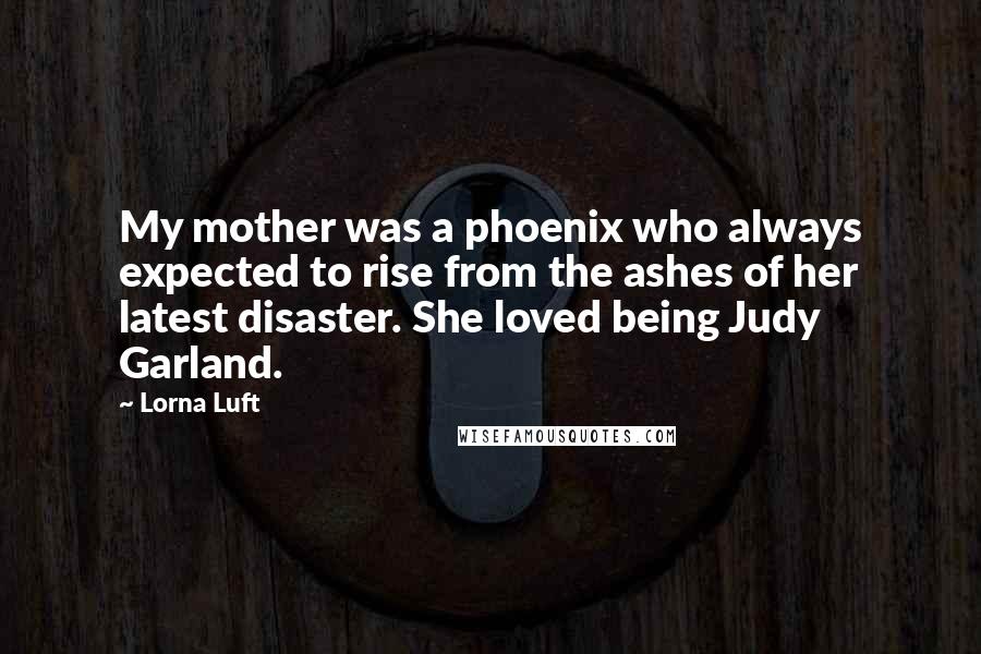 Lorna Luft Quotes: My mother was a phoenix who always expected to rise from the ashes of her latest disaster. She loved being Judy Garland.