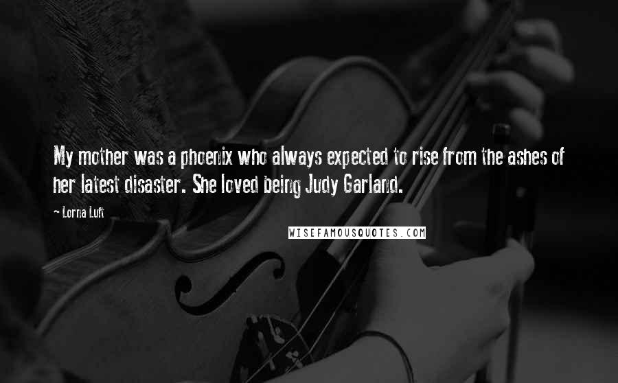 Lorna Luft Quotes: My mother was a phoenix who always expected to rise from the ashes of her latest disaster. She loved being Judy Garland.