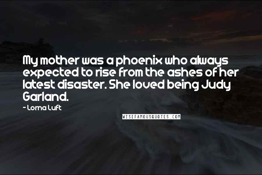 Lorna Luft Quotes: My mother was a phoenix who always expected to rise from the ashes of her latest disaster. She loved being Judy Garland.