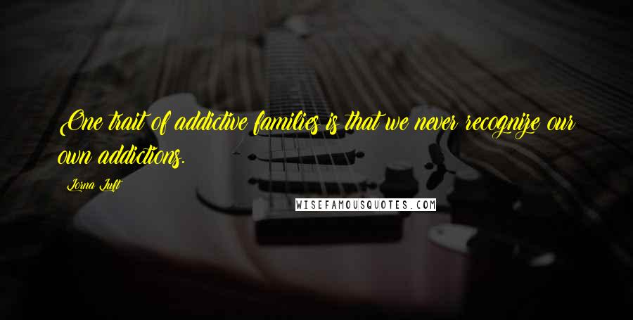 Lorna Luft Quotes: One trait of addictive families is that we never recognize our own addictions.