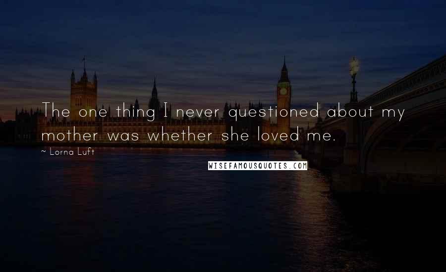 Lorna Luft Quotes: The one thing I never questioned about my mother was whether she loved me.