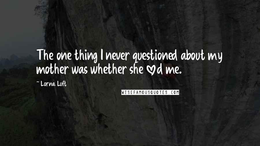 Lorna Luft Quotes: The one thing I never questioned about my mother was whether she loved me.