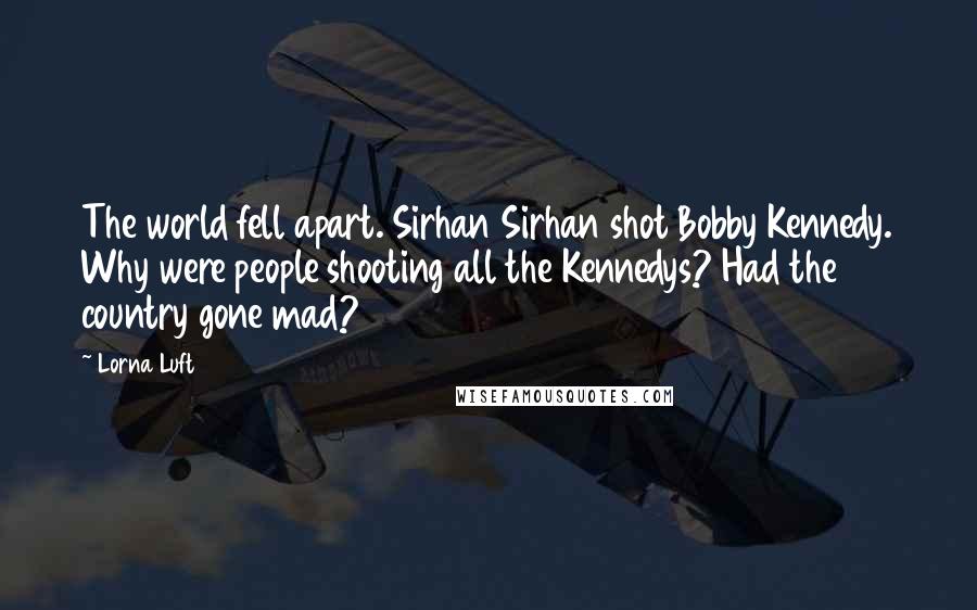 Lorna Luft Quotes: The world fell apart. Sirhan Sirhan shot Bobby Kennedy. Why were people shooting all the Kennedys? Had the country gone mad?